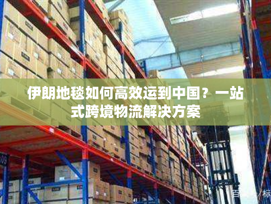 伊朗地毯如何高效运到中国？一站式跨境物流解决方案