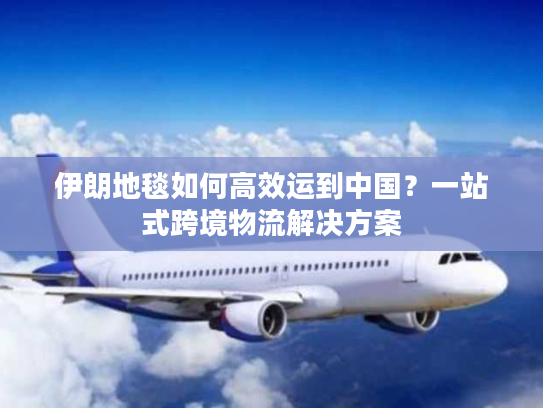 伊朗地毯如何高效运到中国？一站式跨境物流解决方案