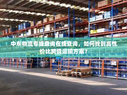 中东物流专线查询在线查询,如何找到高性价比跨境运输方案? 中东物流专线查询在线查询,如何找到高性价比跨境运输方案?