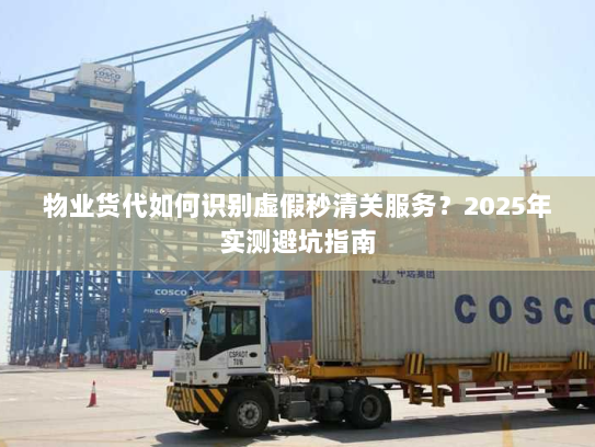 物业货代如何识别虚假秒清关服务？2025年实测避坑指南