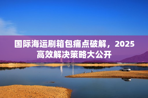 国际海运刷箱包痛点破解，2025高效解决策略大公开
