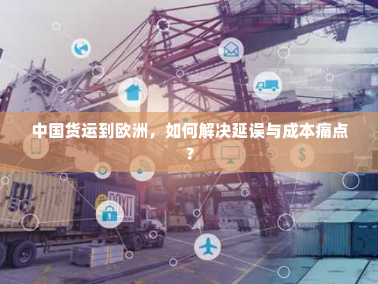 中国货运到欧洲，如何解决延误与成本痛点？
