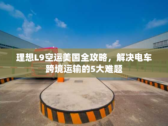 理想L9空运美国全攻略，解决电车跨境运输的5大难题