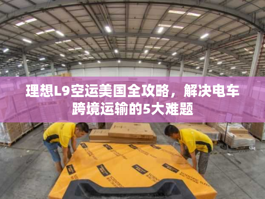 理想L9空运美国全攻略，解决电车跨境运输的5大难题