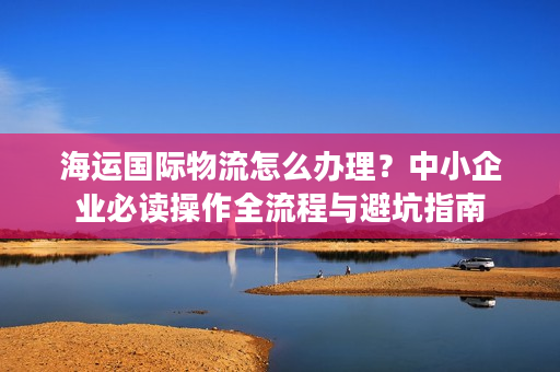 海运国际物流怎么办理？中小企业必读操作全流程与避坑指南