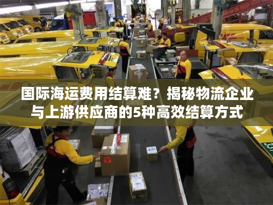 国际海运费用结算难？揭秘物流企业与上游供应商的5种高效结算方式