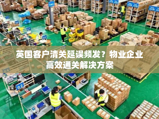 英国客户清关延误频发？物业企业高效通关解决方案