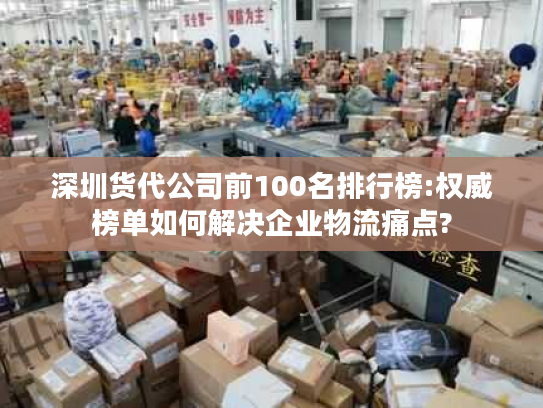 深圳货代公司前100名排行榜:权威榜单如何解决企业物流痛点?