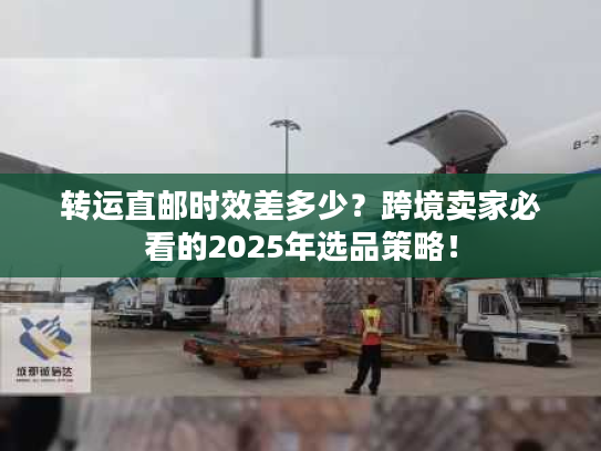 转运直邮时效差多少?跨境卖家必看的2025年选品策略! 转运直邮时效差多少?跨境卖家必看的2025年选品策略!