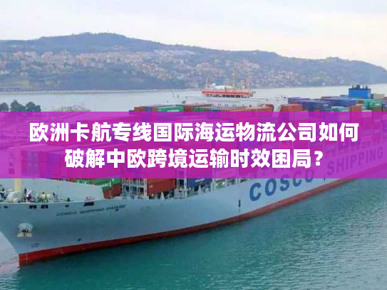 欧洲卡航专线国际海运物流公司如何破解中欧跨境运输时效困局？