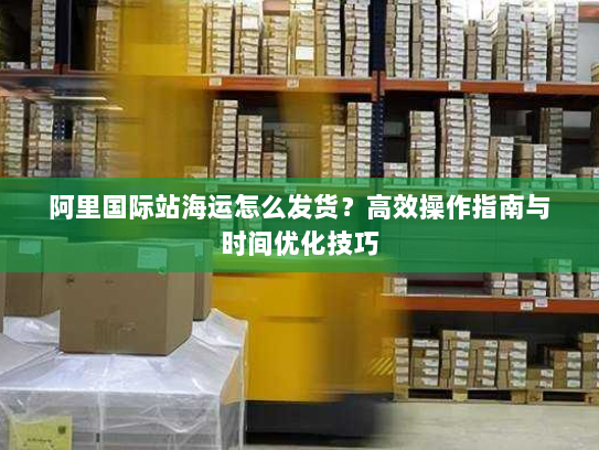 阿里国际站海运怎么发货？高效操作指南与时间优化技巧