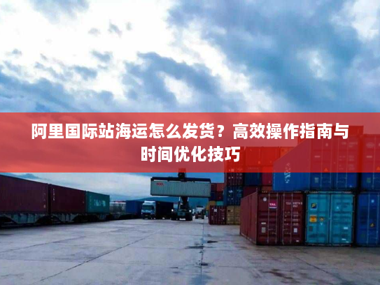 阿里国际站海运怎么发货？高效操作指南与时间优化技巧
