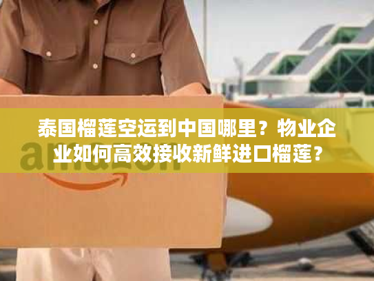 泰国榴莲空运到中国哪里？物业企业如何高效接收新鲜进口榴莲？