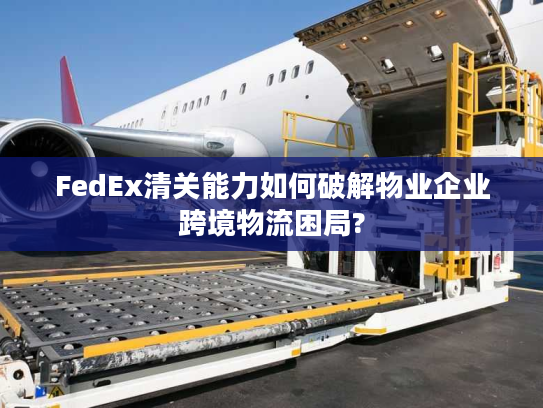 FedEx清关能力如何破解物业企业跨境物流困局?