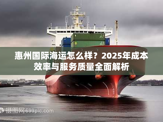惠州国际海运怎么样？2025年成本效率与服务质量全面解析