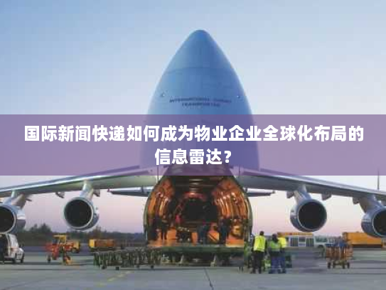 国际新闻快递如何成为物业企业全球化布局的信息雷达？