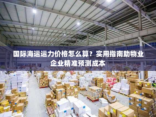 国际海运运力价格怎么算?实用指南助物业企业精准预测成本 国际海运运力价格怎么算?实用指南助物业企业精准预测成本