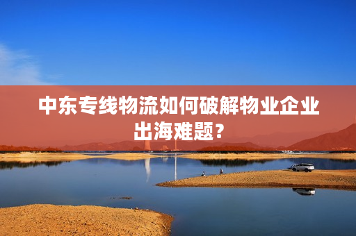 中东专线物流如何破解物业企业出海难题？