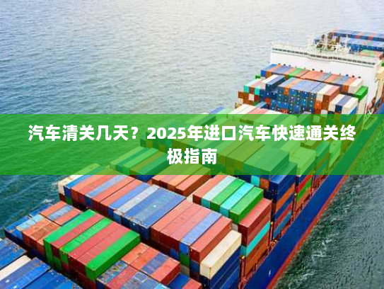 汽车清关几天？2025年进口汽车快速通关终极指南