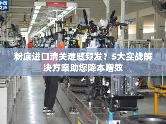 粉底进口清关难题频发？5大实战解决方案助您降本增效