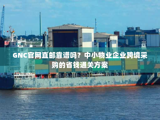 GNC官网直邮靠谱吗？中小物业企业跨境采购的省钱通关方案