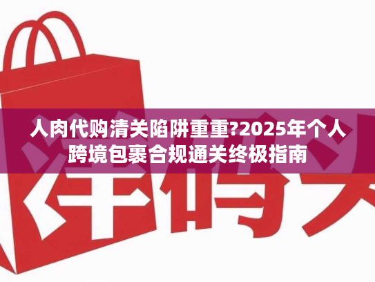 人肉代购清关陷阱重重?2025年个人跨境包裹合规通关终极指南