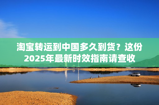 淘宝转运到中国多久到货？这份2025年最新时效指南请查收