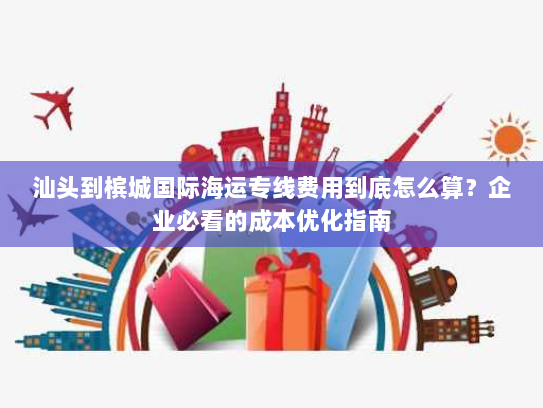 汕头到槟城国际海运专线费用到底怎么算？企业必看的成本优化指南