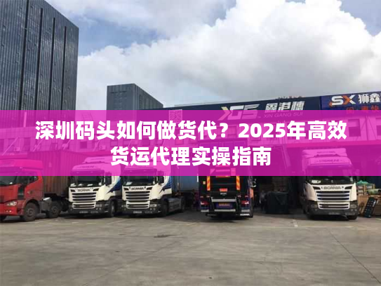 深圳码头如何做货代？2025年高效货运代理实操指南