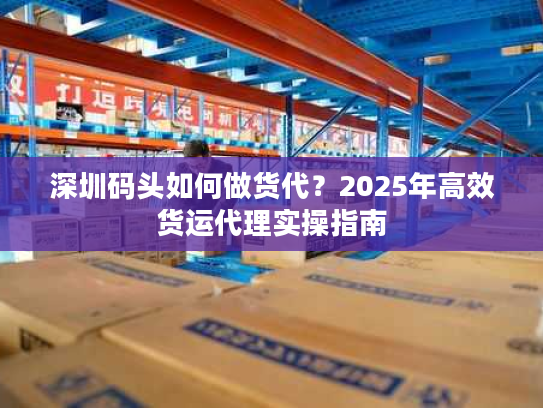 深圳码头如何做货代？2025年高效货运代理实操指南