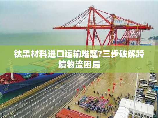 钛黑材料进口运输难题?三步破解跨境物流困局 钛黑材料进口运输难题?三步破解跨境物流困局