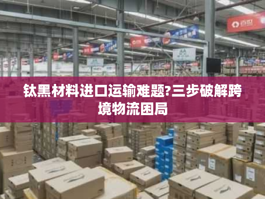 钛黑材料进口运输难题?三步破解跨境物流困局 钛黑材料进口运输难题?三步破解跨境物流困局