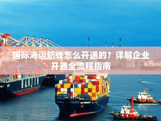 国际海运航线怎么开通的？详解企业开通全流程指南