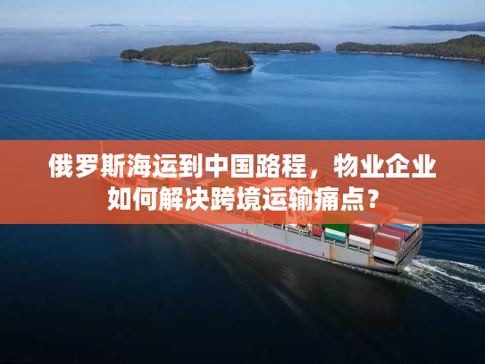 俄罗斯海运到中国路程,物业企业如何解决跨境运输痛点? 俄罗斯海运到中国路程,物业企业如何解决跨境运输痛点?
