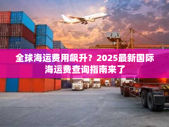 全球海运费用飙升？2025最新国际海运费查询指南来了