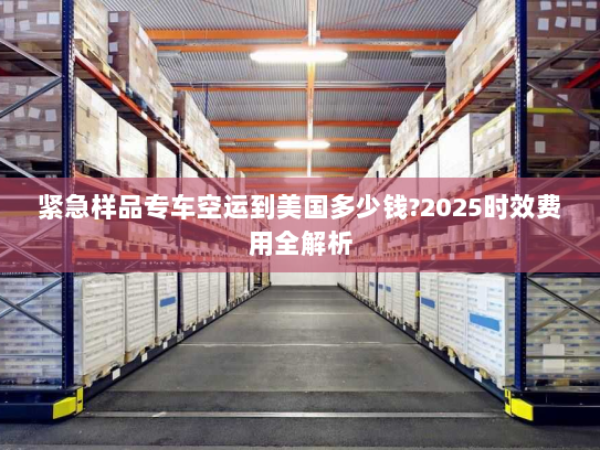 紧急样品专车空运到美国多少钱?2025时效费用全解析