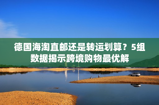 德国海淘直邮还是转运划算？5组数据揭示跨境购物最优解