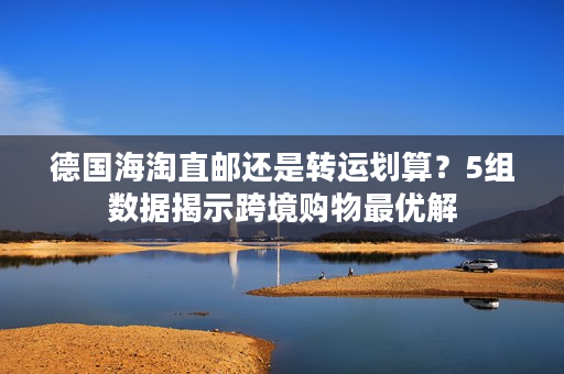 德国海淘直邮还是转运划算？5组数据揭示跨境购物最优解