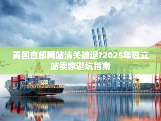 英国直邮网站清关被退?2025年独立站卖家避坑指南