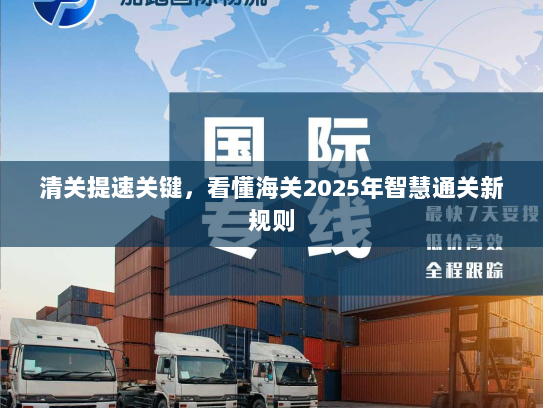 清关提速关键，看懂海关2025年智慧通关新规则