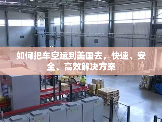 如何把车空运到美国去,快速、安全、高效解决方案 如何把车空运到美国去,快速、安全、高效解决方案