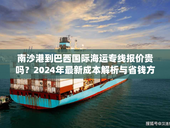 南沙港到巴西国际海运专线报价贵吗?2024年最新成本解析与省钱方案 南沙港到巴西国际海运专线报价贵吗?2024年最新成本解析与省钱方案