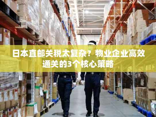 日本直邮关税太复杂?物业企业高效通关的3个核心策略 日本直邮关税太复杂?物业企业高效通关的3个核心策略