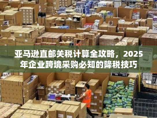 亚马逊直邮关税计算全攻略,2025年企业跨境采购必知的降税技巧 亚马逊直邮关税计算全攻略,2025年企业跨境采购必知的降税技巧