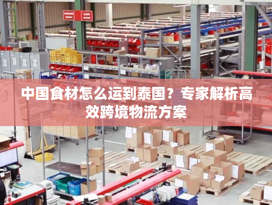 中国食材怎么运到泰国？专家解析高效跨境物流方案