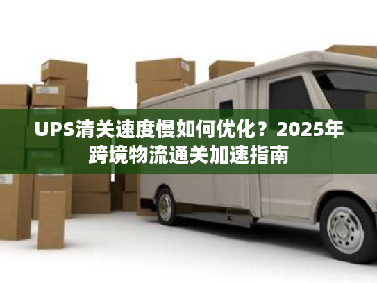 UPS清关速度慢如何优化？2025年跨境物流通关加速指南