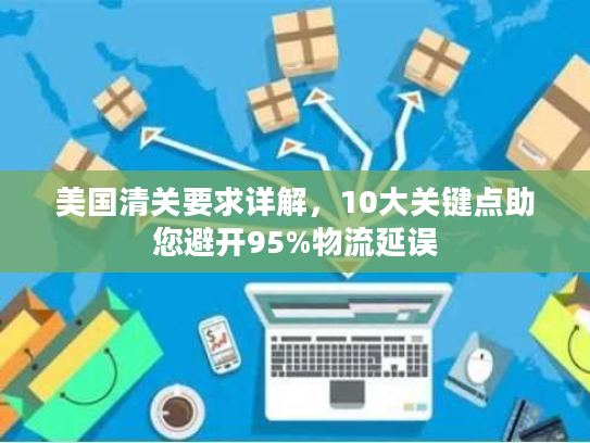 美国清关要求详解，10大关键点助您避开95%物流延误