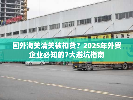 国外海关清关被扣货？2025年外贸企业必知的7大避坑指南