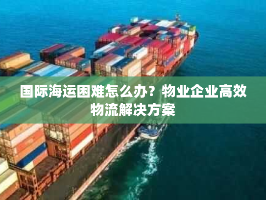 国际海运困难怎么办？物业企业高效物流解决方案