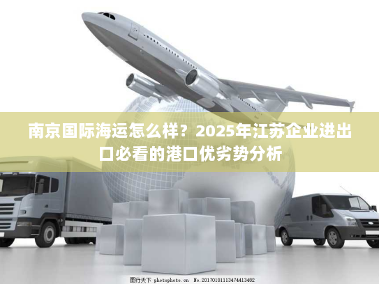 南京国际海运怎么样？2025年江苏企业进出口必看的港口优劣势分析